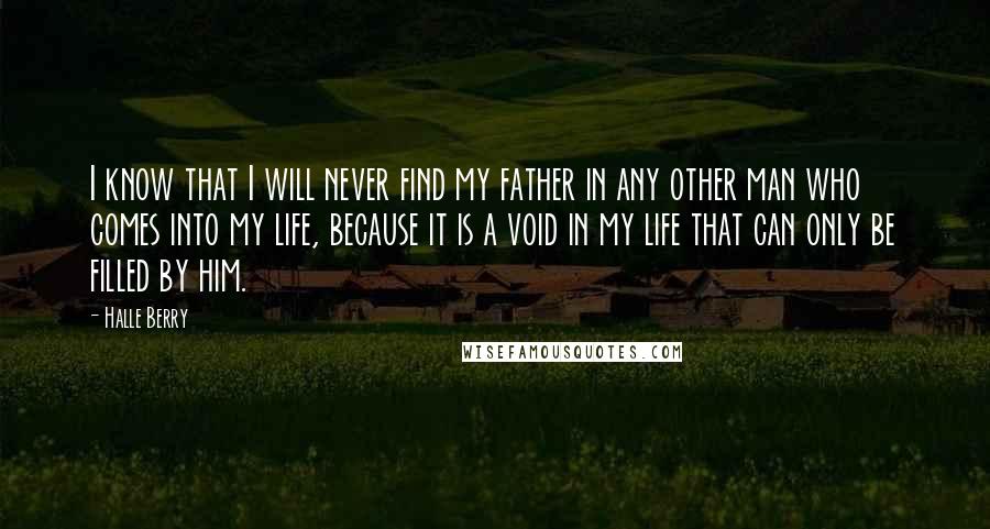 Halle Berry Quotes: I know that I will never find my father in any other man who comes into my life, because it is a void in my life that can only be filled by him.