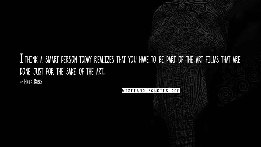 Halle Berry Quotes: I think a smart person today realizes that you have to be part of the art films that are done just for the sake of the art.