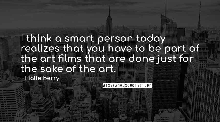 Halle Berry Quotes: I think a smart person today realizes that you have to be part of the art films that are done just for the sake of the art.