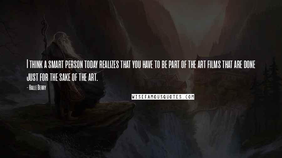 Halle Berry Quotes: I think a smart person today realizes that you have to be part of the art films that are done just for the sake of the art.