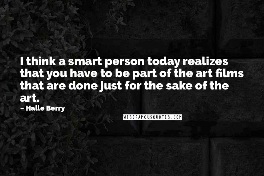 Halle Berry Quotes: I think a smart person today realizes that you have to be part of the art films that are done just for the sake of the art.