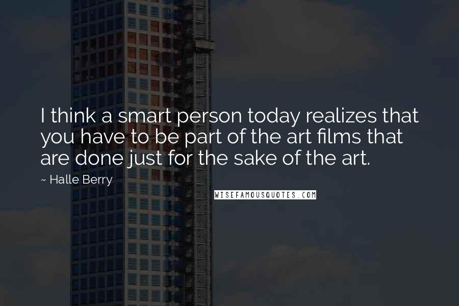 Halle Berry Quotes: I think a smart person today realizes that you have to be part of the art films that are done just for the sake of the art.