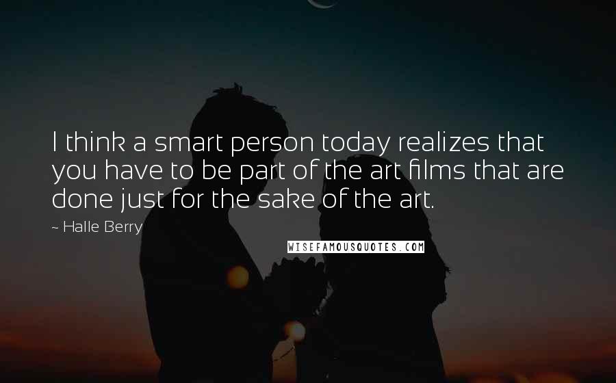 Halle Berry Quotes: I think a smart person today realizes that you have to be part of the art films that are done just for the sake of the art.