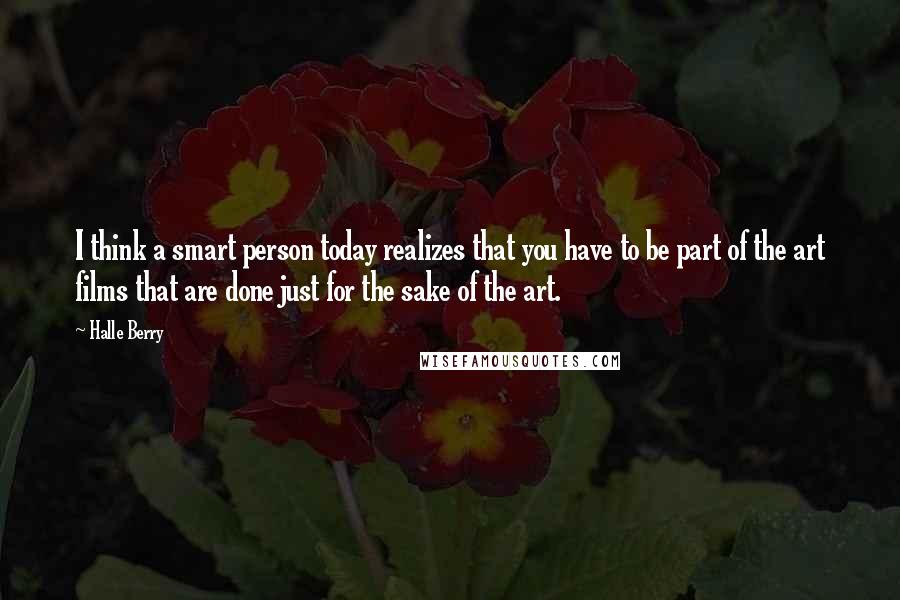 Halle Berry Quotes: I think a smart person today realizes that you have to be part of the art films that are done just for the sake of the art.