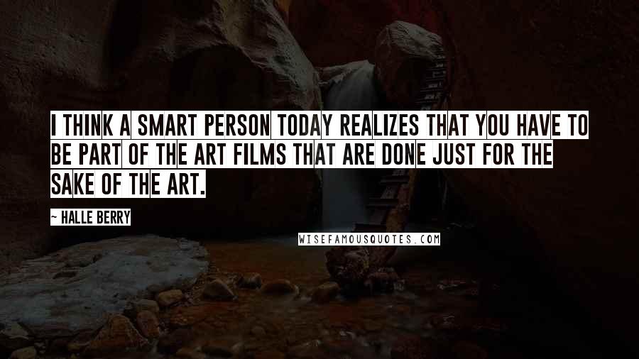 Halle Berry Quotes: I think a smart person today realizes that you have to be part of the art films that are done just for the sake of the art.