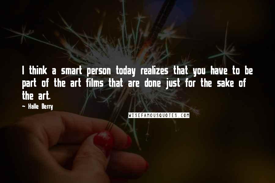 Halle Berry Quotes: I think a smart person today realizes that you have to be part of the art films that are done just for the sake of the art.