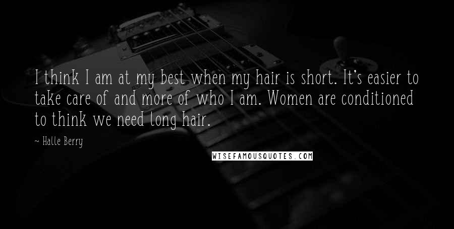 Halle Berry Quotes: I think I am at my best when my hair is short. It's easier to take care of and more of who I am. Women are conditioned to think we need long hair.