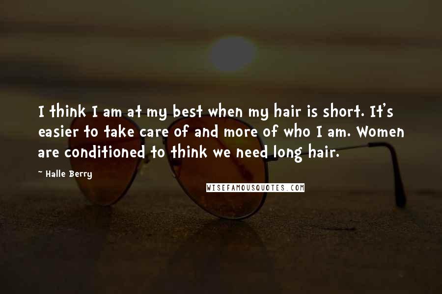 Halle Berry Quotes: I think I am at my best when my hair is short. It's easier to take care of and more of who I am. Women are conditioned to think we need long hair.