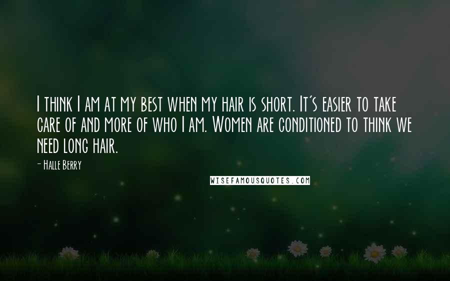 Halle Berry Quotes: I think I am at my best when my hair is short. It's easier to take care of and more of who I am. Women are conditioned to think we need long hair.