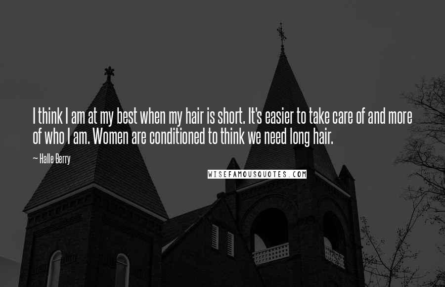 Halle Berry Quotes: I think I am at my best when my hair is short. It's easier to take care of and more of who I am. Women are conditioned to think we need long hair.