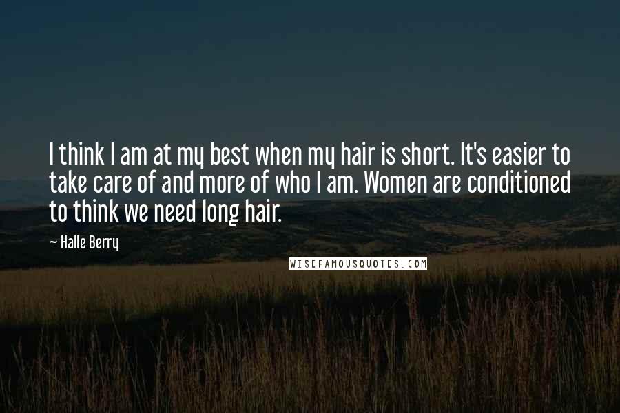 Halle Berry Quotes: I think I am at my best when my hair is short. It's easier to take care of and more of who I am. Women are conditioned to think we need long hair.