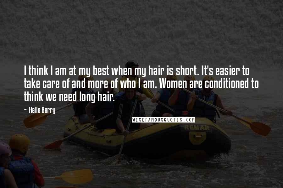 Halle Berry Quotes: I think I am at my best when my hair is short. It's easier to take care of and more of who I am. Women are conditioned to think we need long hair.