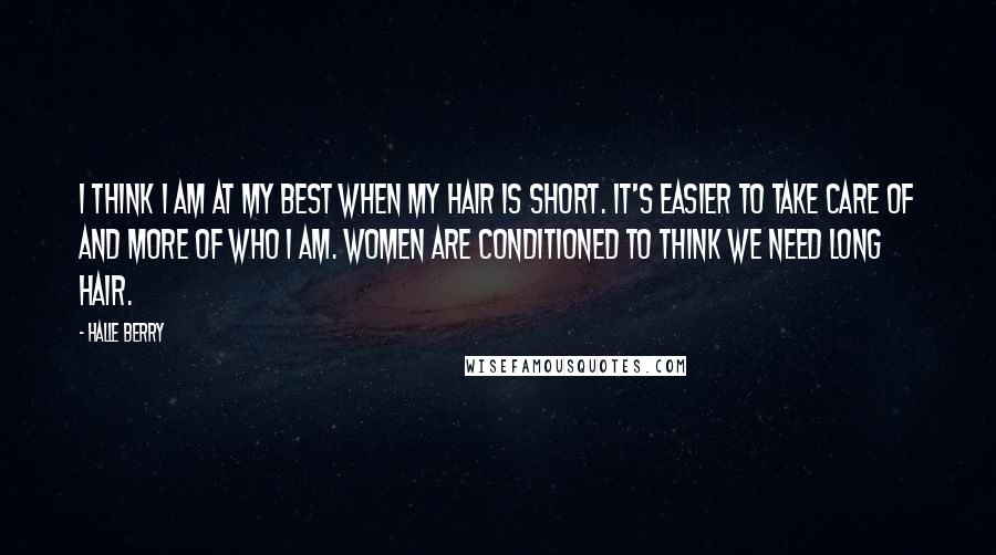 Halle Berry Quotes: I think I am at my best when my hair is short. It's easier to take care of and more of who I am. Women are conditioned to think we need long hair.