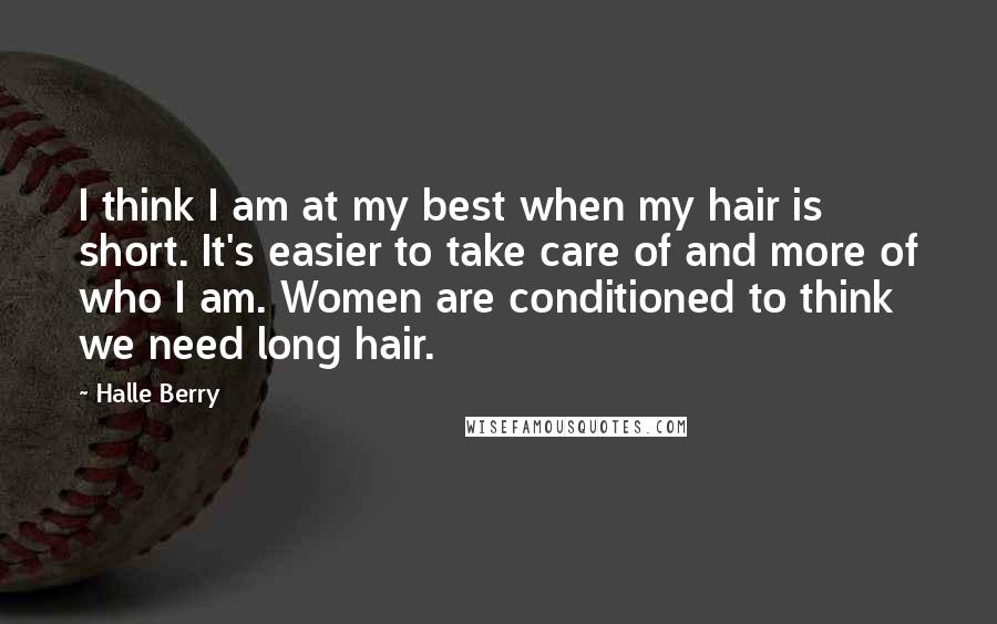 Halle Berry Quotes: I think I am at my best when my hair is short. It's easier to take care of and more of who I am. Women are conditioned to think we need long hair.
