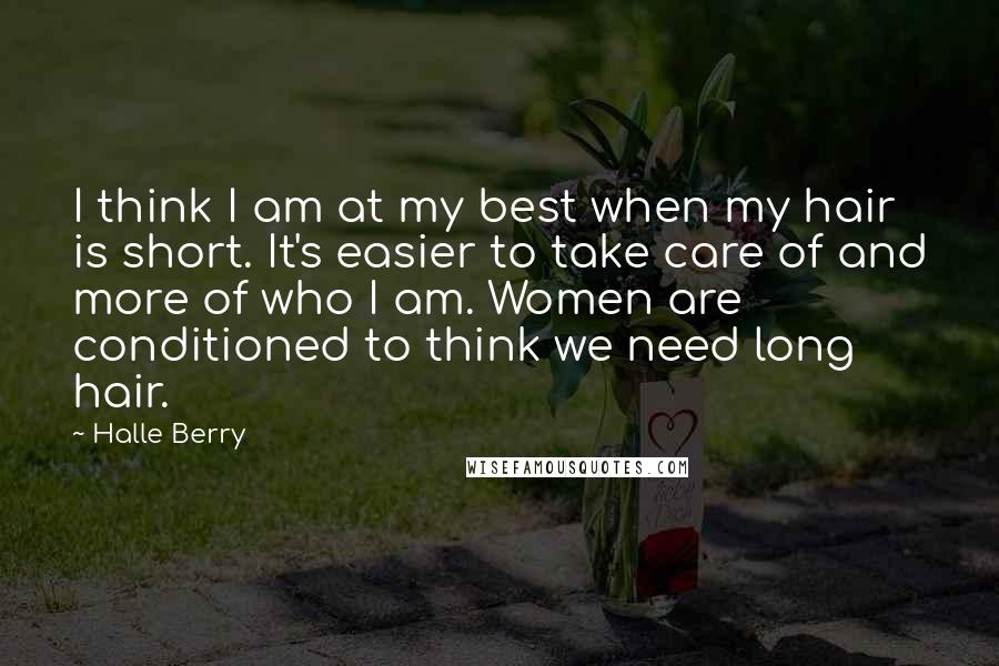 Halle Berry Quotes: I think I am at my best when my hair is short. It's easier to take care of and more of who I am. Women are conditioned to think we need long hair.