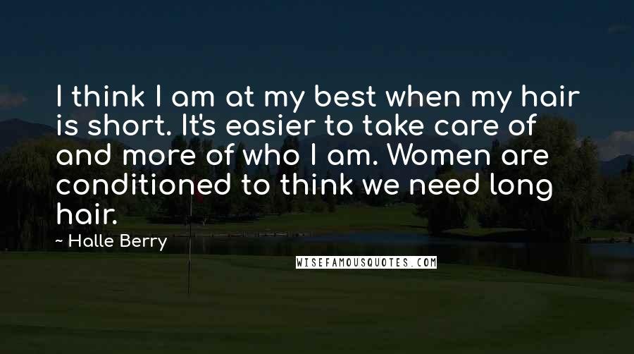 Halle Berry Quotes: I think I am at my best when my hair is short. It's easier to take care of and more of who I am. Women are conditioned to think we need long hair.