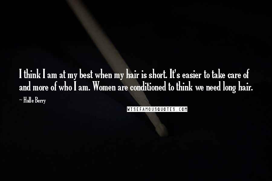 Halle Berry Quotes: I think I am at my best when my hair is short. It's easier to take care of and more of who I am. Women are conditioned to think we need long hair.