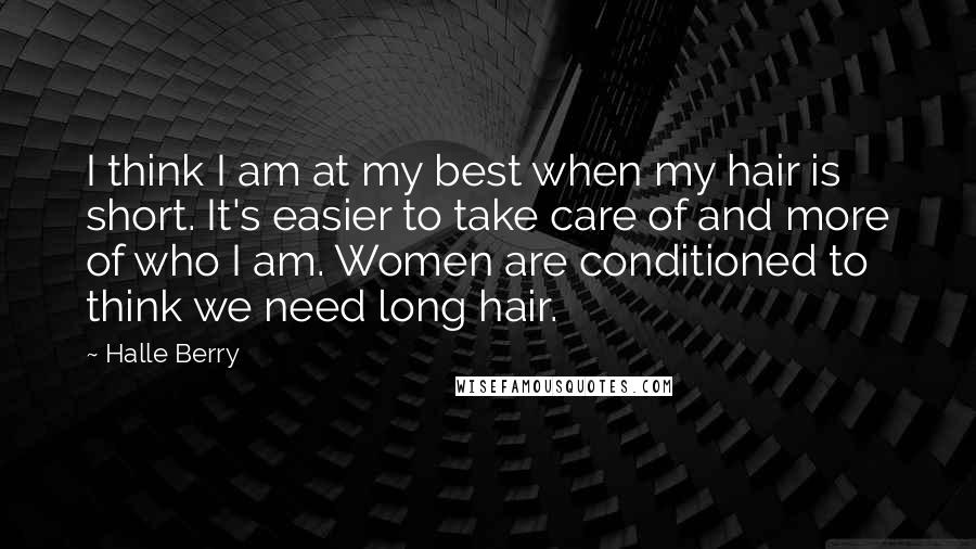 Halle Berry Quotes: I think I am at my best when my hair is short. It's easier to take care of and more of who I am. Women are conditioned to think we need long hair.