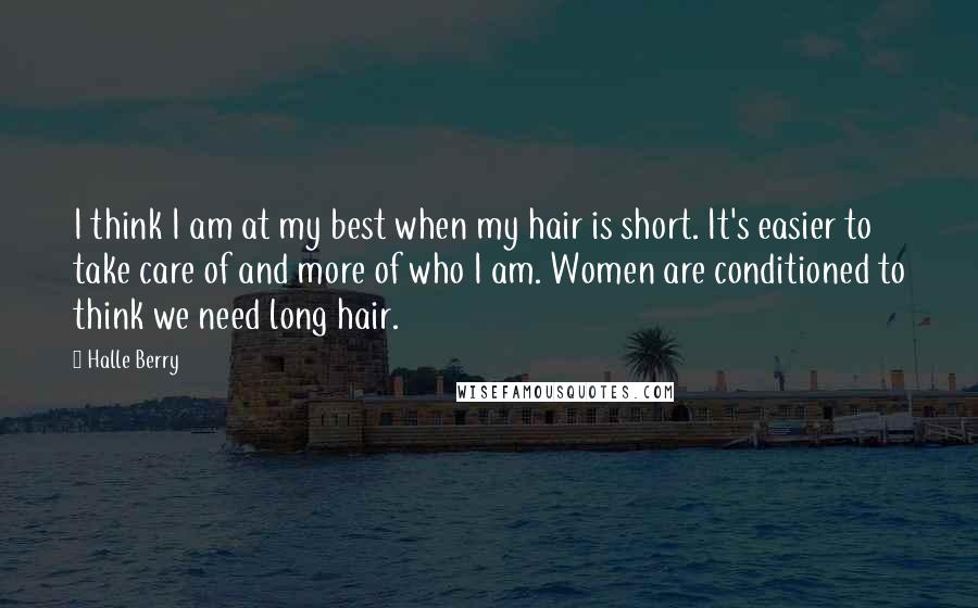 Halle Berry Quotes: I think I am at my best when my hair is short. It's easier to take care of and more of who I am. Women are conditioned to think we need long hair.