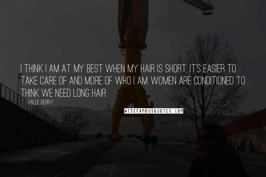 Halle Berry Quotes: I think I am at my best when my hair is short. It's easier to take care of and more of who I am. Women are conditioned to think we need long hair.