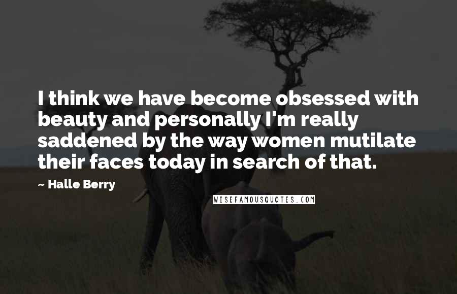 Halle Berry Quotes: I think we have become obsessed with beauty and personally I'm really saddened by the way women mutilate their faces today in search of that.