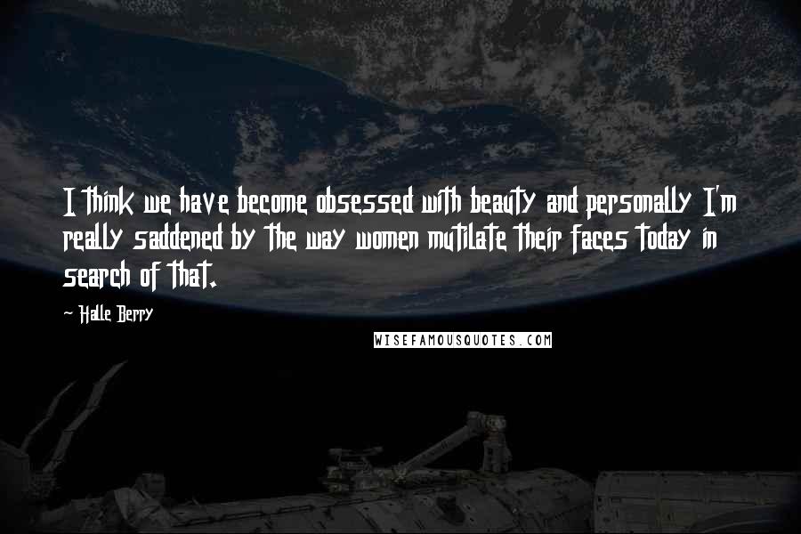 Halle Berry Quotes: I think we have become obsessed with beauty and personally I'm really saddened by the way women mutilate their faces today in search of that.