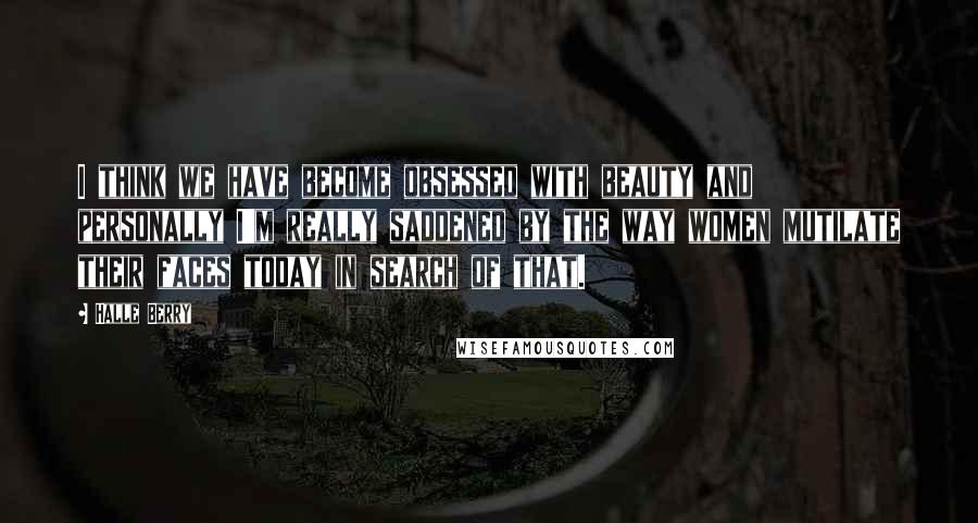 Halle Berry Quotes: I think we have become obsessed with beauty and personally I'm really saddened by the way women mutilate their faces today in search of that.