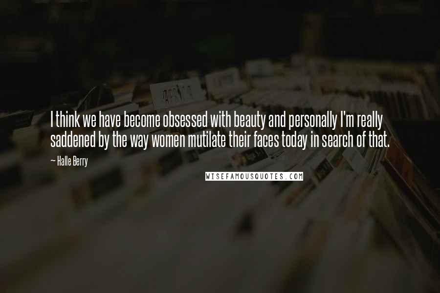 Halle Berry Quotes: I think we have become obsessed with beauty and personally I'm really saddened by the way women mutilate their faces today in search of that.