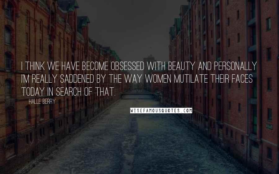 Halle Berry Quotes: I think we have become obsessed with beauty and personally I'm really saddened by the way women mutilate their faces today in search of that.