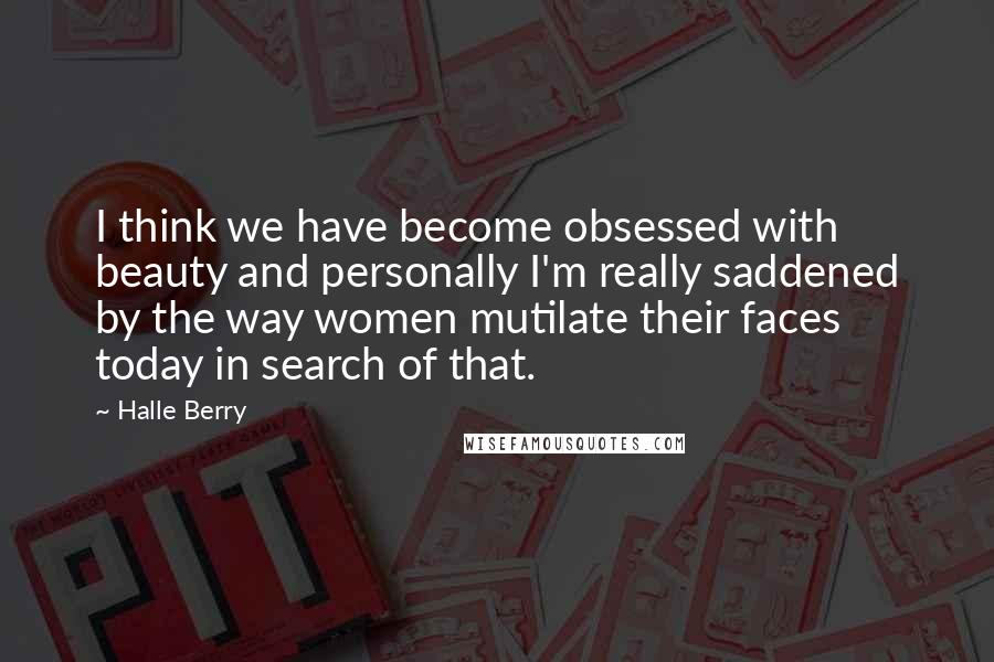 Halle Berry Quotes: I think we have become obsessed with beauty and personally I'm really saddened by the way women mutilate their faces today in search of that.