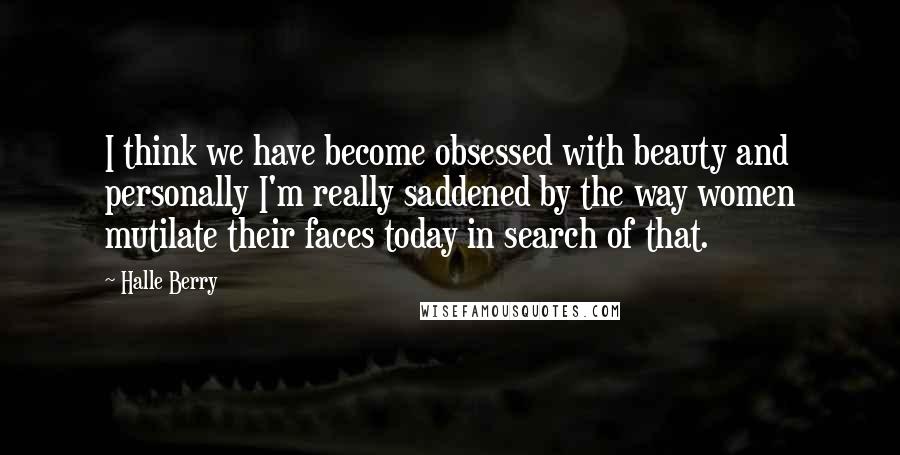 Halle Berry Quotes: I think we have become obsessed with beauty and personally I'm really saddened by the way women mutilate their faces today in search of that.