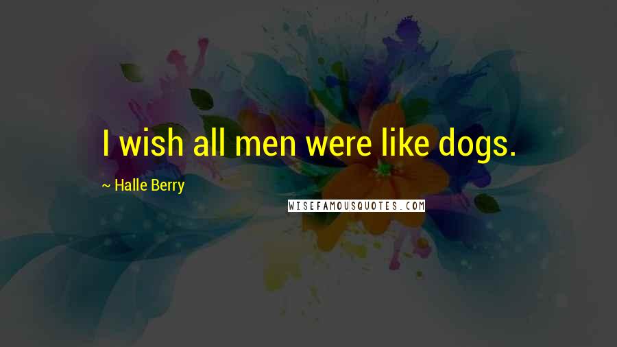 Halle Berry Quotes: I wish all men were like dogs.