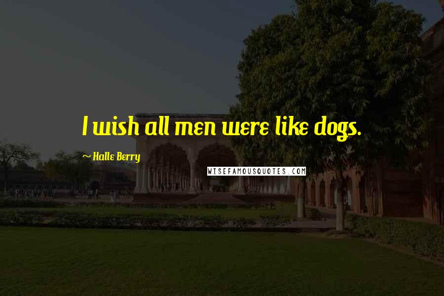 Halle Berry Quotes: I wish all men were like dogs.