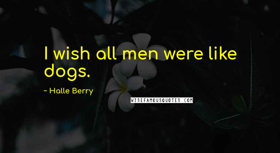 Halle Berry Quotes: I wish all men were like dogs.