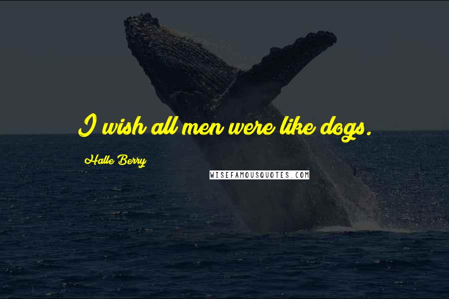 Halle Berry Quotes: I wish all men were like dogs.