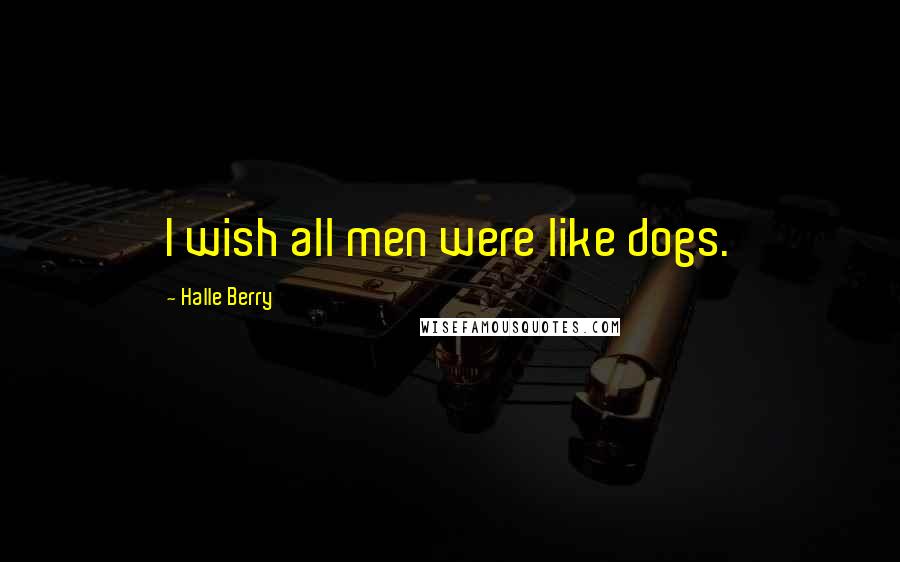 Halle Berry Quotes: I wish all men were like dogs.