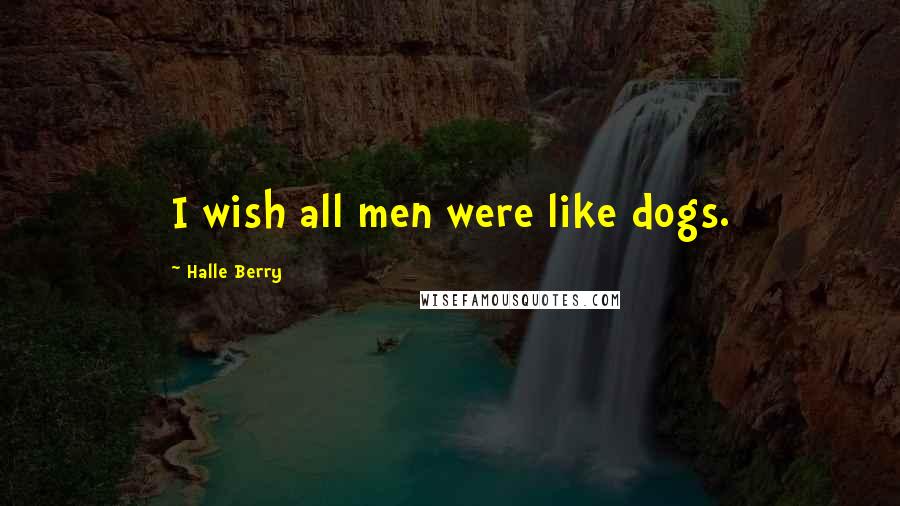 Halle Berry Quotes: I wish all men were like dogs.