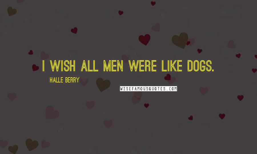 Halle Berry Quotes: I wish all men were like dogs.