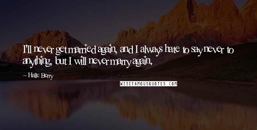 Halle Berry Quotes: I'll never get married again, and I always hate to say never to anything, but I will never marry again.