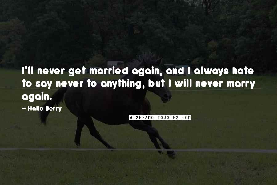 Halle Berry Quotes: I'll never get married again, and I always hate to say never to anything, but I will never marry again.