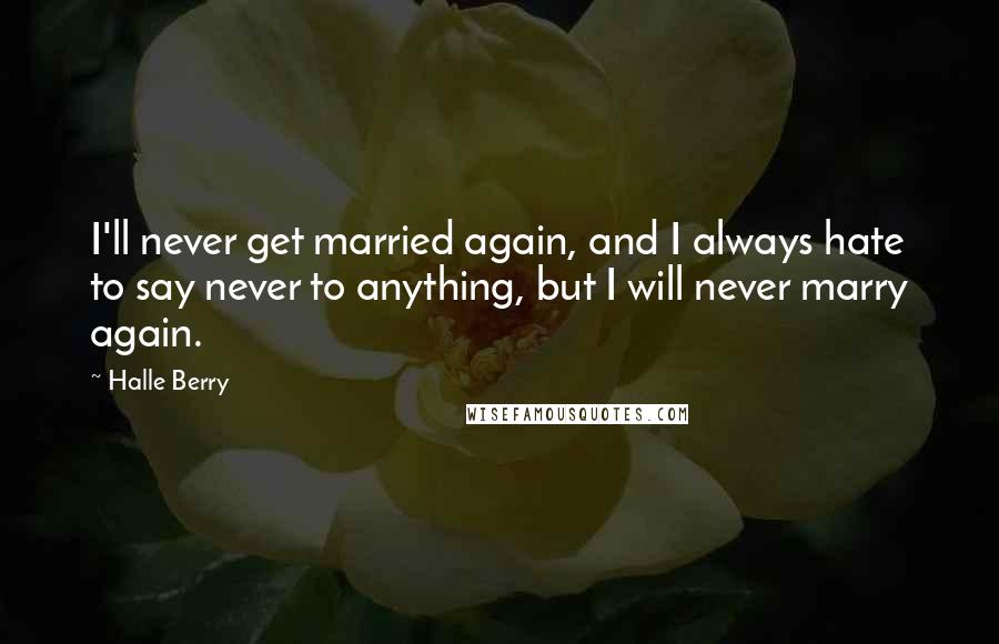 Halle Berry Quotes: I'll never get married again, and I always hate to say never to anything, but I will never marry again.