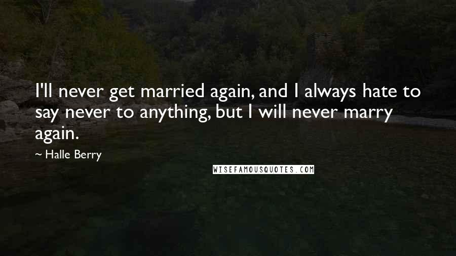 Halle Berry Quotes: I'll never get married again, and I always hate to say never to anything, but I will never marry again.