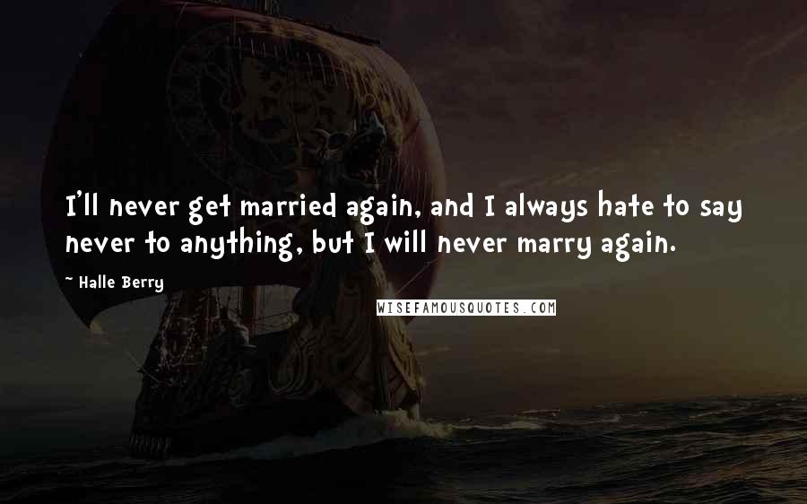 Halle Berry Quotes: I'll never get married again, and I always hate to say never to anything, but I will never marry again.