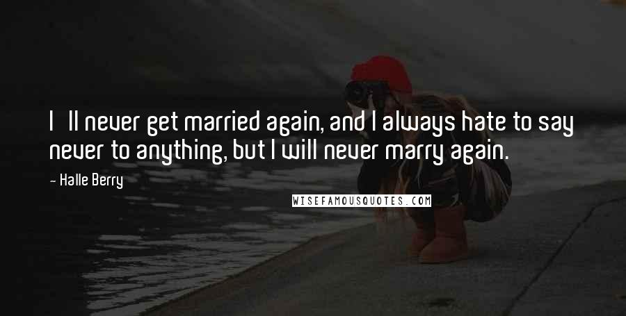 Halle Berry Quotes: I'll never get married again, and I always hate to say never to anything, but I will never marry again.