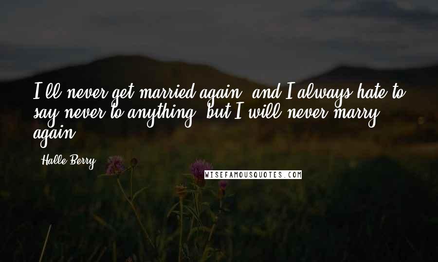 Halle Berry Quotes: I'll never get married again, and I always hate to say never to anything, but I will never marry again.