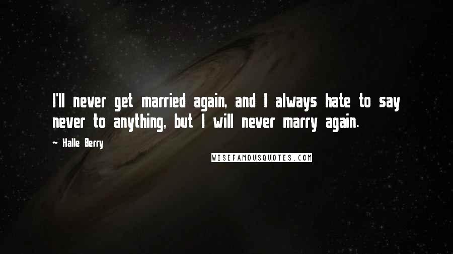 Halle Berry Quotes: I'll never get married again, and I always hate to say never to anything, but I will never marry again.