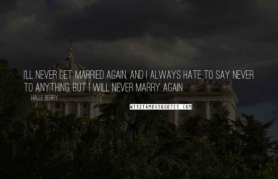 Halle Berry Quotes: I'll never get married again, and I always hate to say never to anything, but I will never marry again.