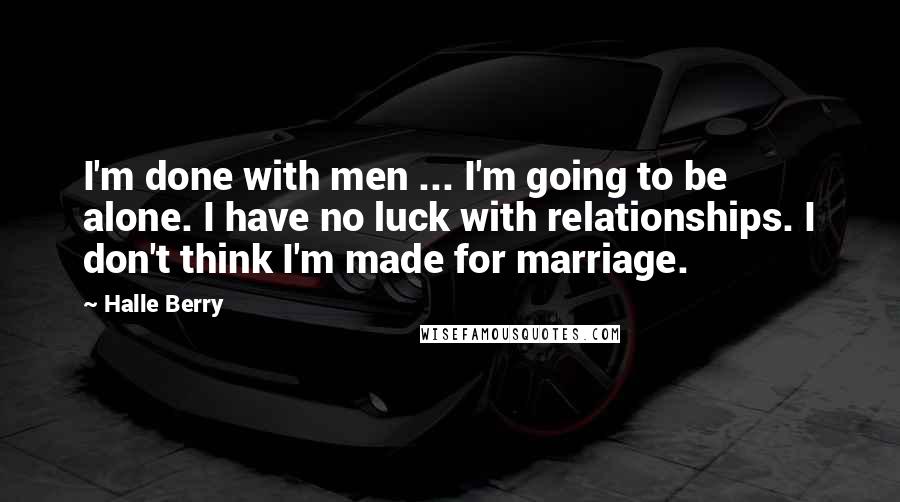 Halle Berry Quotes: I'm done with men ... I'm going to be alone. I have no luck with relationships. I don't think I'm made for marriage.