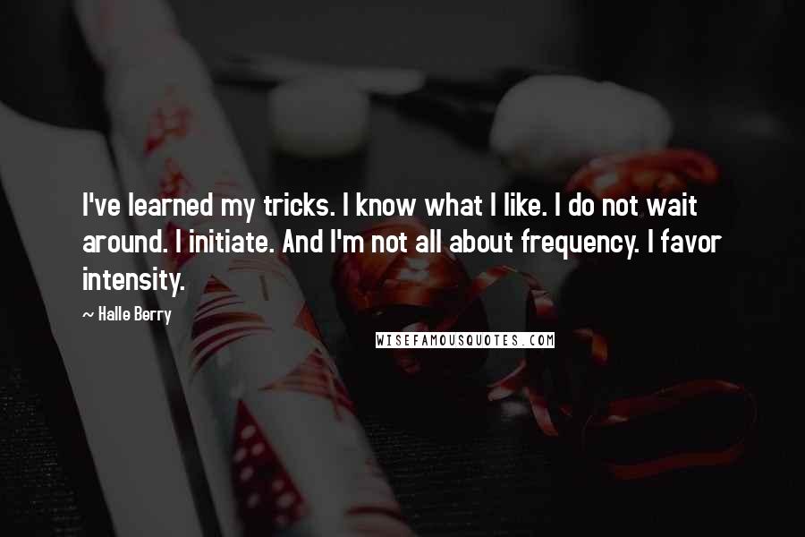Halle Berry Quotes: I've learned my tricks. I know what I like. I do not wait around. I initiate. And I'm not all about frequency. I favor intensity.