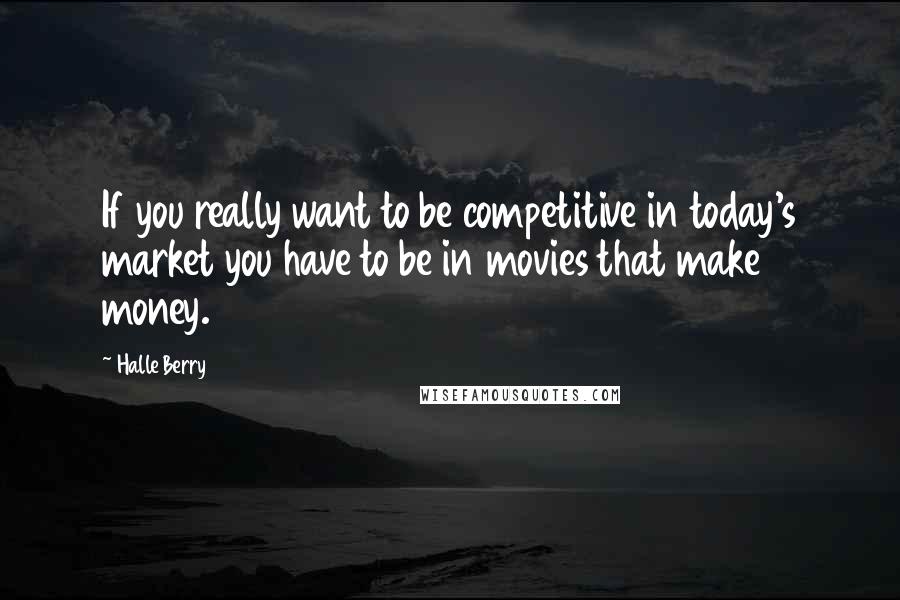 Halle Berry Quotes: If you really want to be competitive in today's market you have to be in movies that make money.